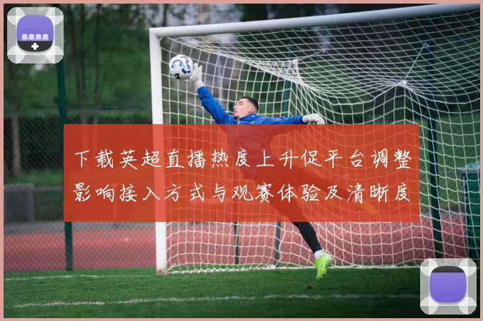 下载英超直播热度上升促平台调整影响接入方式与观赛体验及清晰度