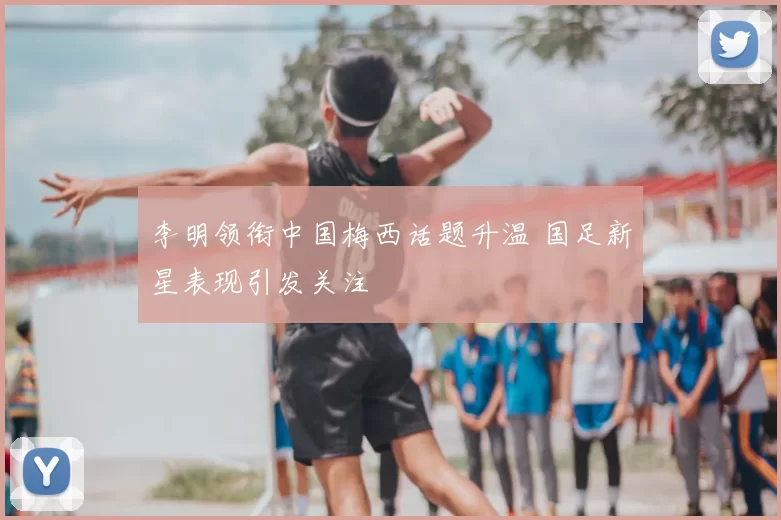 李明领衔中国梅西话题升温 国足新星表现引发关注