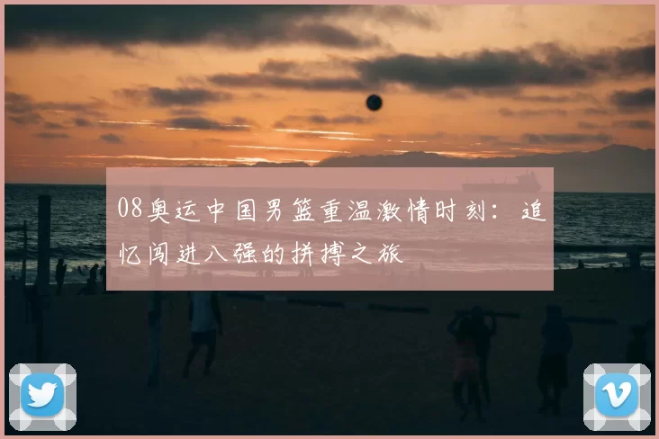 08奥运中国男篮重温激情时刻:追忆闯进八强的拼搏之旅
