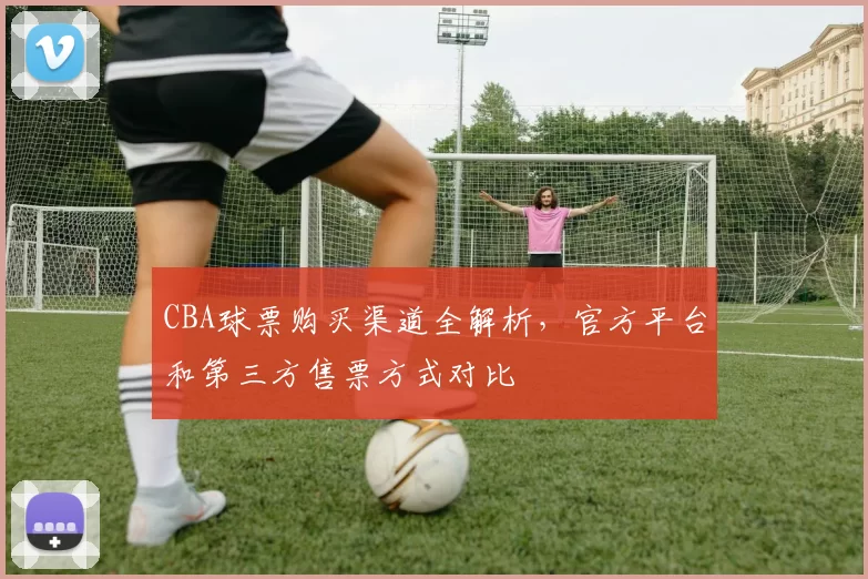 CBA球票购买渠道全解析，官方平台和第三方售票方式对比