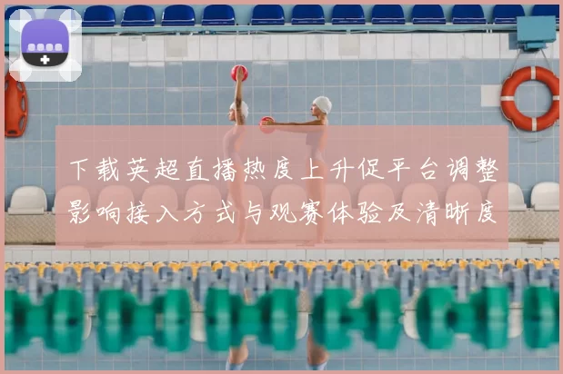 下载英超直播热度上升促平台调整影响接入方式与观赛体验及清晰度