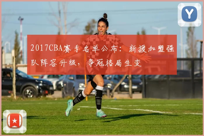 2017CBA赛季名单公布:新援加盟强队阵容升级,争冠格局生变