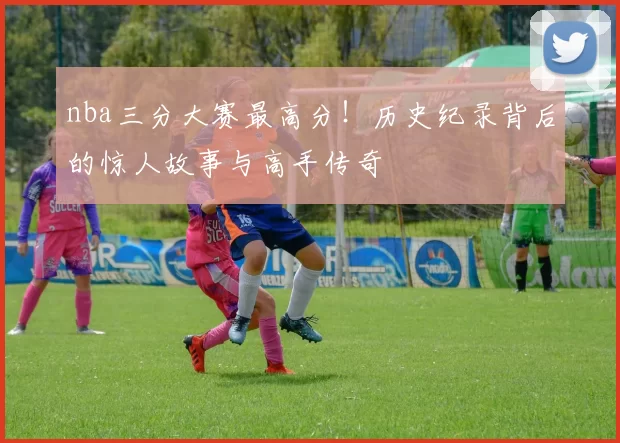 nba三分大赛最高分！历史纪录背后的惊人故事与高手传奇