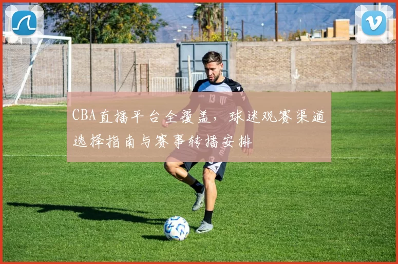 CBA直播平台全覆盖,球迷观赛渠道选择指南与赛事转播安排