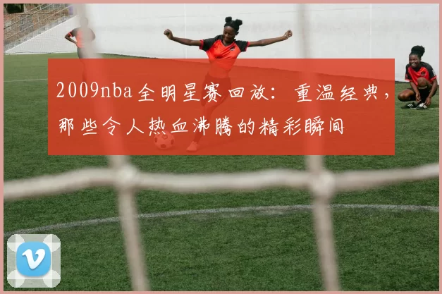2009nba全明星赛回放：重温经典，那些令人热血沸腾的精彩瞬间