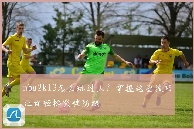 nba2k13怎么玩过人?掌握这些技巧让你轻松突破防线