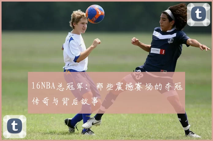 16NBA总冠军:那些震撼赛场的夺冠传奇与背后故事