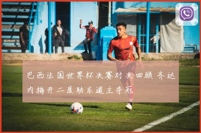 巴西法国世界杯决赛对决回顾 齐达内梅开二度助东道主夺冠