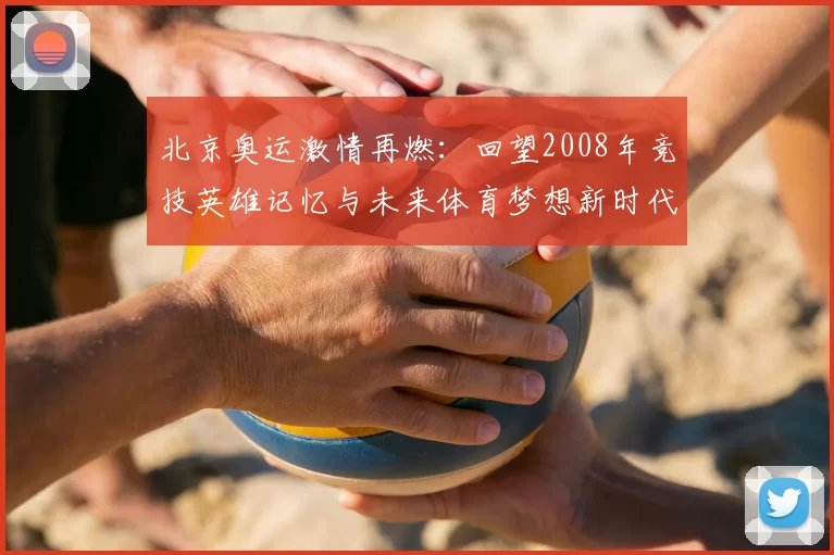 北京奥运激情再燃：回望2008年竞技英雄记忆与未来体育梦想新时代扬帆逐梦