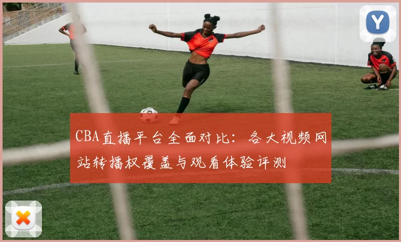 CBA直播平台全面对比：各大视频网站转播权覆盖与观看体验评测
