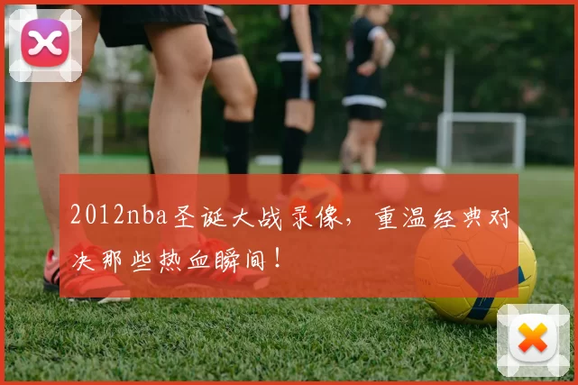 2012nba圣诞大战录像，重温经典对决那些热血瞬间！