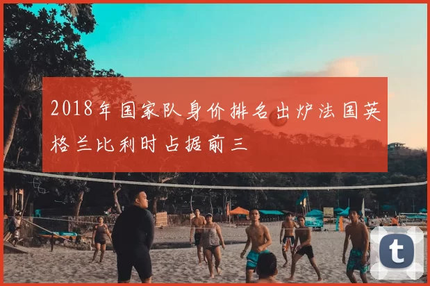 2018年国家队身价排名出炉法国英格兰比利时占据前三