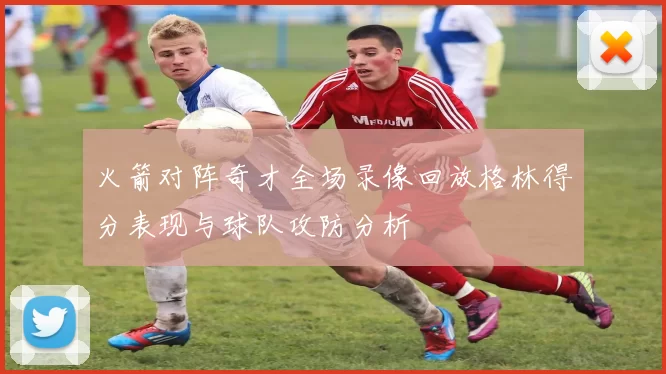 火箭对阵奇才全场录像回放格林得分表现与球队攻防分析