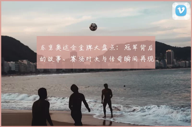 东京奥运会金牌大盘点：冠军背后的故事、赛场对决与传奇瞬间再现