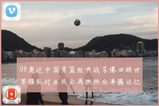 08奥运中国男篮经典战录像回顾世界强队对决风云再燃热血沸腾记忆