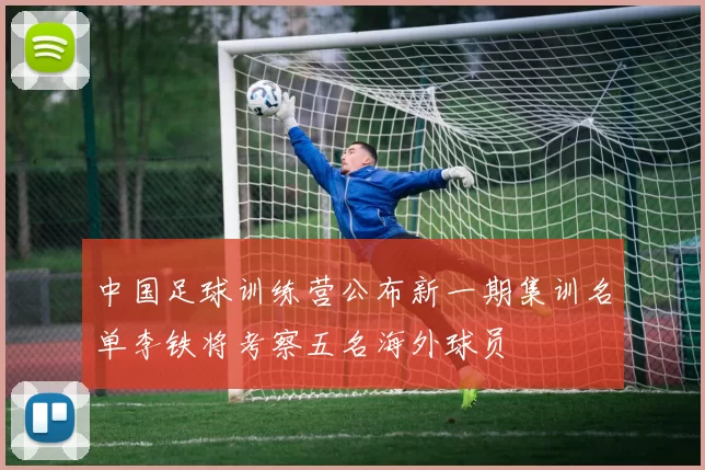 中国足球训练营公布新一期集训名单李铁将考察五名海外球员