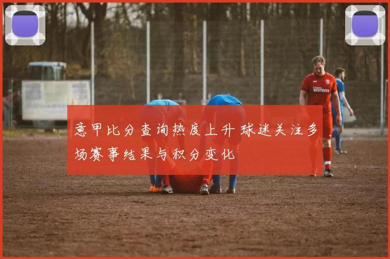 意甲比分查询热度上升 球迷关注多场赛事结果与积分变化