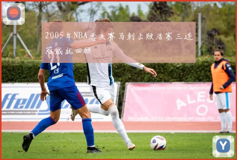 2005年NBA总决赛马刺击败活塞三连冠成就回顾