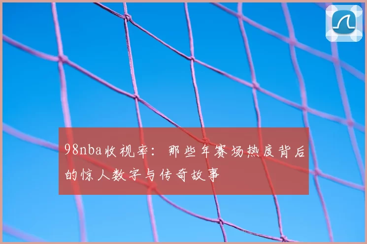 98nba收视率：那些年赛场热度背后的惊人数字与传奇故事