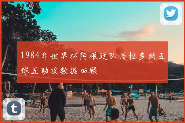 1984年世界杯阿根廷队马拉多纳五球五助攻数据回顾