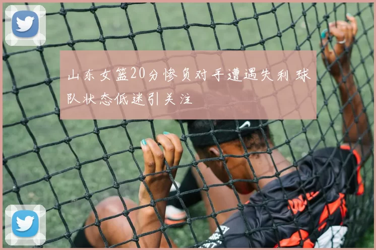 山东女篮20分惨负对手遭遇失利 球队状态低迷引关注