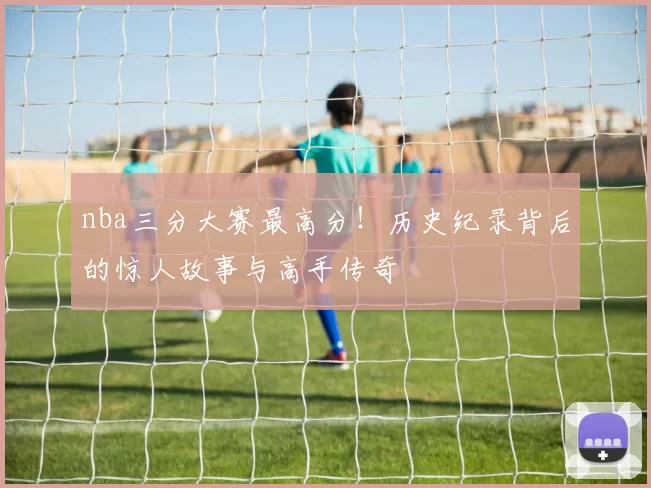 nba三分大赛最高分!历史纪录背后的惊人故事与高手传奇