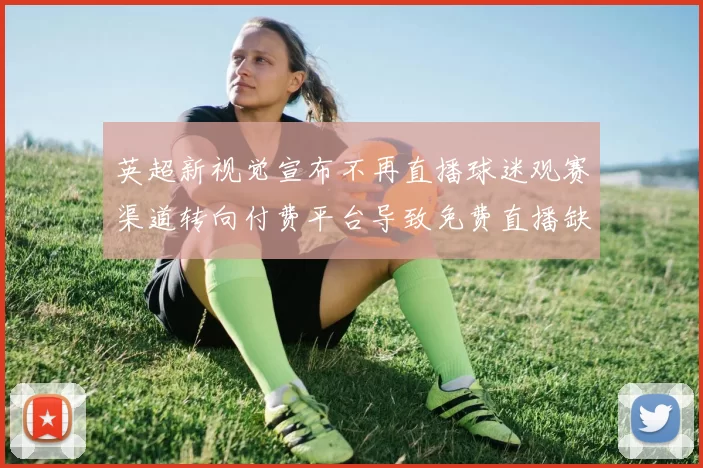 英超新视觉宣布不再直播球迷观赛渠道转向付费平台导致免费直播缺口