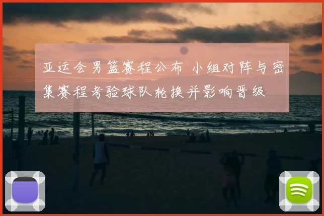 亚运会男篮赛程公布 小组对阵与密集赛程考验球队轮换并影响晋级