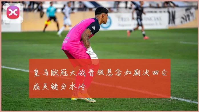皇马欧冠大战晋级悬念加剧次回合成关键分水岭