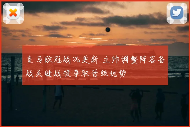 皇马欧冠战况更新 主帅调整阵容备战关键战役争取晋级优势