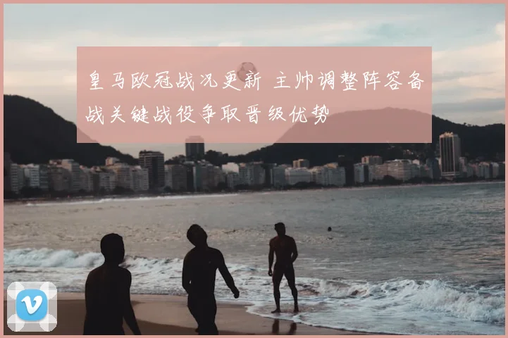 皇马欧冠战况更新 主帅调整阵容备战关键战役争取晋级优势