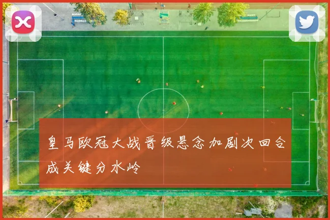 皇马欧冠大战晋级悬念加剧次回合成关键分水岭