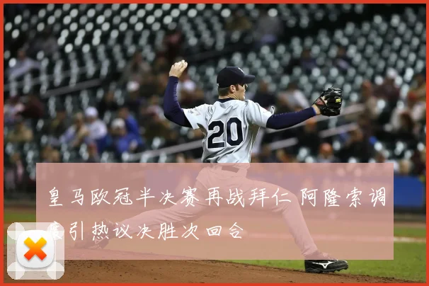 皇马欧冠半决赛再战拜仁 阿隆索调度引热议决胜次回合