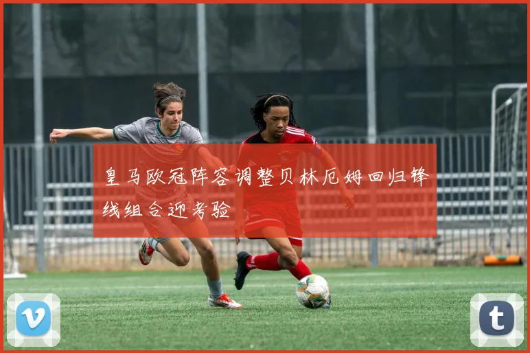 皇马欧冠阵容调整贝林厄姆回归锋线组合迎考验