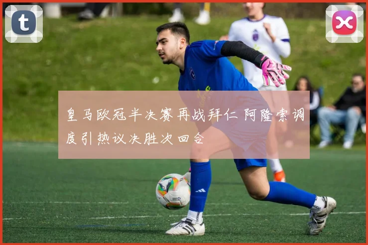 皇马欧冠半决赛再战拜仁 阿隆索调度引热议决胜次回合