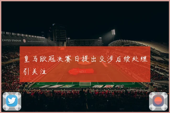 皇马欧冠决赛日提出交涉后续处理引关注