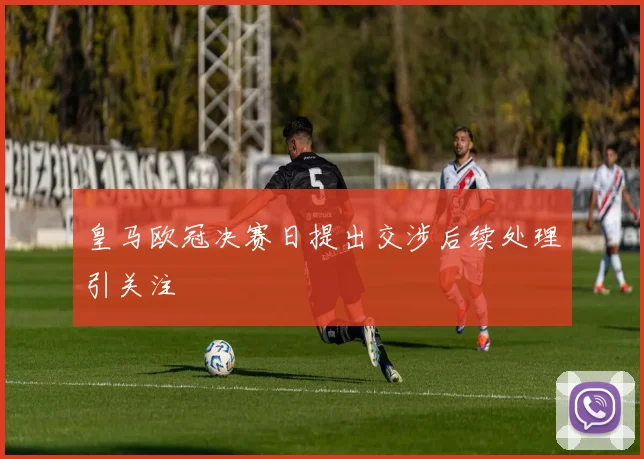 皇马欧冠决赛日提出交涉后续处理引关注